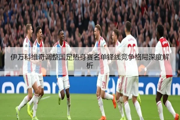 伊万科维奇调整国足热身赛名单锋线竞争格局深度解析